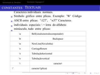 a Bell(sinalsonorodocomputador)
b Backspace
n NewLine(Novalinha)
r CarriageReturn
t Tabulaçãohorizontal
v Tabulaçãovertical
 caracter
’ caracter’(plica)
Apresentação da Disciplina
CONSTANTES
Introdução à linguagem C
TEXTUAIS
Caracteres individuais normais.
Símbolo gráfico entre plicas. Exemplo: ’W’ Código
ASCII entre plicas: ’127’, ’x57’ Caracteres
individuais especiais:  + letra do alfabeto
minúsculo, tudo entre plicas:
 