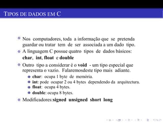 TIPOS DE DADOS EM C
Nos computadores, toda a informação que se pretenda
guardar ou tratar tem de ser associada a um dado tipo.
A linguagem C possue quatro tipos de dados básicos:
char, int, float e double
Outro tipo a considerar é o void - um tipo especial que
representa o vazio. Falaremosdeste tipo mais adiante.
char: ocupa 1 byte de memória.
int: pode ocupar 2 ou 4 bytes dependendo da arquitectura.
float: ocupa 4 bytes.
double: ocupa 8 bytes.
Modificadores:signed unsigned short long
 