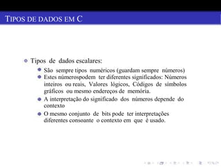 TIPOS DE DADOS EM C
Tipos de dados escalares:
São sempre tipos numéricos (guardam sempre números)
Estes númerospodem ter diferentes significados: Números
inteiros ou reais, Valores lógicos, Códigos de símbolos
gráficos ou mesmo endereços de memória.
A interpretação do significado dos números depende do
contexto
O mesmo conjunto de bits pode ter interpretações
diferentes consoante o contexto em que é usado.
 