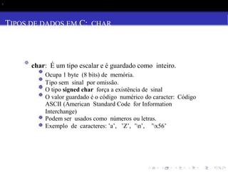 s
TIPOS DE DADOS EM C: CHAR
char: É um tipo escalar e é guardado como inteiro.
Ocupa 1 byte (8 bits) de memória.
Tipo sem sinal por omissão.
O tipo signed char força a existência de sinal
O valor guardado é o código numérico do caracter: Código
ASCII (American Standard Code for Information
Interchange)
Podem ser usados como números ou letras.
Exemplo de caracteres: ’a’, ’Z’, ’n’, ’x56’
 