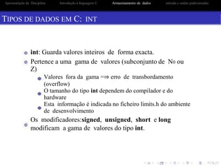 Apresentação da Disciplina Introdução à linguagem C Armazenamento de dados entrada e saidas padronizadas
TIPOS DE DADOS EM C: INT
int: Guarda valores inteiros de forma exacta.
Pertence a uma gama de valores (subconjunto de N0 ou
Z)
Valores fora da gama =⇒ erro de transbordamento
(overflow)
O tamanho do tipo int dependem do compilador e do
hardware
Esta informação é indicada no ficheiro limits.h do ambiente
de desenvolvimento
Os modificadores:signed, unsigned, short e long
modificam a gama de valores do tipo int.
 