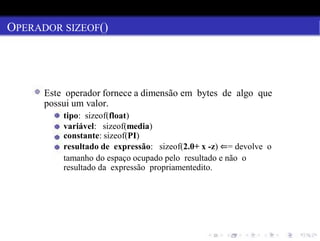 OPERADOR SIZEOF()
Este operador fornece a dimensão em bytes de algo que
possui um valor.
tipo: sizeof(float)
variável: sizeof(media)
constante: sizeof(PI)
resultado de expressão: sizeof(2.0+ x -z) ⇐= devolve o
tamanho do espaço ocupado pelo resultado e não o
resultado da expressão propriamentedito.
 
