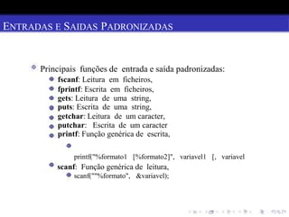 ENTRADAS E SAIDAS PADRONIZADAS
Principais funções de entrada e saída padronizadas:
fscanf: Leitura em ficheiros,
fprintf: Escrita em ficheiros,
gets: Leitura de uma string,
puts: Escrita de uma string,
getchar: Leitura de um caracter,
putchar: Escrita de um caracter
printf: Função genérica de escrita,
printf("%formato1 [%formato2]", variavel1 [, variavel
scanf: Função genérica de leitura,
scanf(""%formato", &variavel);
 