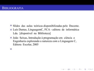BIBLIOGRAFIA
Slides das aulas teóricas disponibilizadas pelo Docente.
Luís Damas, LinguagemC, FCA - editora de informática
Lda. [disponível na Biblioteca]
João Seixas, Introdução à programação em ciência e
Engenharia explorando a natureza com a Linguagem C,
Editora Escolar, 2005
 