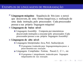EXEMPLOS DE LINGUAGENS DE PROGRAMAÇÃO
Linguagem máquina: Sequência de bits (uns e zeros)
que descrevem, de uma forma inequívoca, a realização de
uma dada instrução, pelo processador. Cada processador
possue a sua própria linguagem máquina!
Linguagens de baixo nível:
Linguagem Assembly: Composta por mnemónicas
descrevendo instruções a executar pelo processador. Cada
processador possue a sua própria linguagem Assembly!
Linguagens de alto nível:
Linguagens Interpretadas: Java, Perl, bashscript,etc
O programa é traduzido para linguagemmáquina passo a
passo durantea sua execução.
Linguagens Compiladas: Fortran, Pascal, C, C++, etc
O programa é integralmente traduzido para linguagem
máquinaantes da sua execução.
 