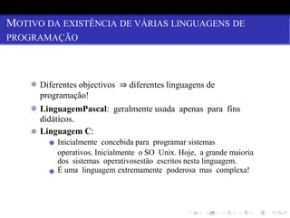 MOTIVO DA EXISTÊNCIA DE VÁRIAS LINGUAGENS DE
PROGRAMAÇÃO
Diferentes objectivos ⇒ diferentes linguagens de
programação!
LinguagemPascal: geralmente usada apenas para fins
didáticos.
Linguagem C:
Inicialmente concebida para programar sistemas
operativos. Inicialmente o SO Unix. Hoje, a grande maioria
dos sistemas operativosestão escritos nesta linguagem.
É uma linguagem extremamente poderosa mas complexa!
 
