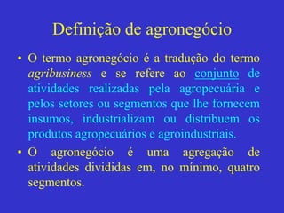 Definição de agronegócio
• O termo agronegócio é a tradução do termo
agribusiness e se refere ao conjunto de
atividades realizadas pela agropecuária e
pelos setores ou segmentos que lhe fornecem
insumos, industrializam ou distribuem os
produtos agropecuários e agroindustriais.
• O agronegócio é uma agregação de
atividades divididas em, no mínimo, quatro
segmentos.
 