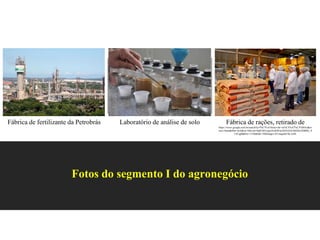 Fotos do segmento I do agronegócio
Fábrica de fertilizante da Petrobrás Fábrica de rações, retirado de
https://www.google.com.br/search?q=f%C3%A1brica+de+ra%C3%A7%C3%B5es&so
urce=lnms&tbm=isch&sa=X&ved=0ahUKEwjpxNyK963aAhXGGZAKHdvJDB0Q_A
UICigB&biw=1536&bih=760#imgrc=ECmqaeB14k-5eM:
Laboratório de análise de solo
 