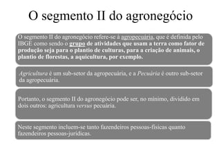O segmento II do agronegócio
Neste segmento incluem-se tanto fazendeiros pessoas-físicas quanto
fazendeiros pessoas-jurídicas.
O segmento II do agronegócio refere-se à agropecuária, que é definida pelo
IBGE como sendo o grupo de atividades que usam a terra como fator de
produção seja para o plantio de culturas, para a criação de animais, o
plantio de florestas, a aquicultura, por exemplo.
Agricultura é um sub-setor da agropecuária, e a Pecuária é outro sub-setor
da agropecuária.
Portanto, o segmento II do agronegócio pode ser, no mínimo, dividido em
dois outros: agricultura versus pecuária.
 
