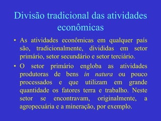 Divisão tradicional das atividades
econômicas
• As atividades econômicas em qualquer país
são, tradicionalmente, divididas em setor
primário, setor secundário e setor terciário.
• O setor primário engloba as atividades
produtoras de bens in natura ou pouco
processados e que utilizam em grande
quantidade os fatores terra e trabalho. Neste
setor se encontravam, originalmente, a
agropecuária e a mineração, por exemplo.
 