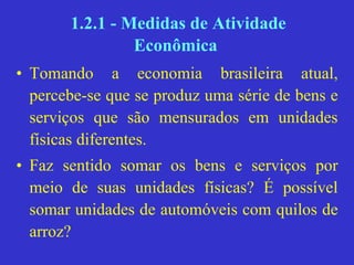 1.2.1 - Medidas de Atividade
Econômica
• Tomando a economia brasileira atual,
percebe-se que se produz uma série de bens e
serviços que são mensurados em unidades
físicas diferentes.
• Faz sentido somar os bens e serviços por
meio de suas unidades físicas? É possível
somar unidades de automóveis com quilos de
arroz?
 