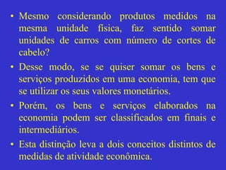 • Mesmo considerando produtos medidos na
mesma unidade física, faz sentido somar
unidades de carros com número de cortes de
cabelo?
• Desse modo, se se quiser somar os bens e
serviços produzidos em uma economia, tem que
se utilizar os seus valores monetários.
• Porém, os bens e serviços elaborados na
economia podem ser classificados em finais e
intermediários.
• Esta distinção leva a dois conceitos distintos de
medidas de atividade econômica.
 
