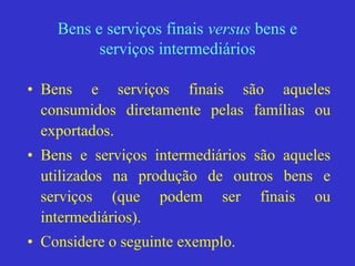 Bens e serviços finais versus bens e
serviços intermediários
• Bens e serviços finais são aqueles
consumidos diretamente pelas famílias ou
exportados.
• Bens e serviços intermediários são aqueles
utilizados na produção de outros bens e
serviços (que podem ser finais ou
intermediários).
• Considere o seguinte exemplo.
 
