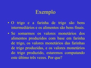 Exemplo
• O trigo e a farinha de trigo são bens
intermediários e os alimentos são bens finais.
• Se somarmos os valores monetários dos
alimentos produzidos com base em farinha
de trigo, os valores monetários das farinhas
de trigo produzidas, e os valores monetários
do trigo produzido, estaremos computando
este último três vezes. Por que?
 