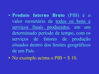 • Produto Interno Bruto (PIB) é o
valor monetário de todos os bens e
serviços finais produzidos, em um
determinado período de tempo, com os
serviços de fatores de produção
situados dentro dos limites geográficos
de um País.
• No exemplo acima o PIB = $ 10.
 