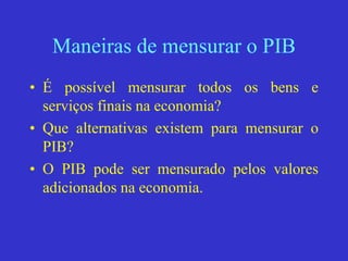 Maneiras de mensurar o PIB
• É possível mensurar todos os bens e
serviços finais na economia?
• Que alternativas existem para mensurar o
PIB?
• O PIB pode ser mensurado pelos valores
adicionados na economia.
 