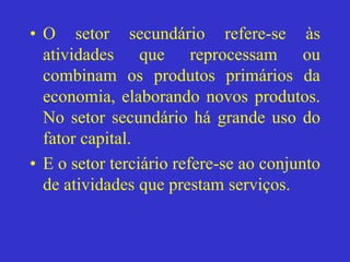 • O setor secundário refere-se às
atividades que reprocessam ou
combinam os produtos primários da
economia, elaborando novos produtos.
No setor secundário há grande uso do
fator capital.
• E o setor terciário refere-se ao conjunto
de atividades que prestam serviços.
 