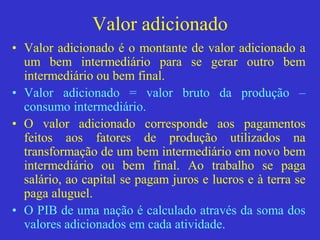 Valor adicionado
• Valor adicionado é o montante de valor adicionado a
um bem intermediário para se gerar outro bem
intermediário ou bem final.
• Valor adicionado = valor bruto da produção –
consumo intermediário.
• O valor adicionado corresponde aos pagamentos
feitos aos fatores de produção utilizados na
transformação de um bem intermediário em novo bem
intermediário ou bem final. Ao trabalho se paga
salário, ao capital se pagam juros e lucros e à terra se
paga aluguel.
• O PIB de uma nação é calculado através da soma dos
valores adicionados em cada atividade.
 