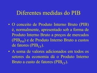 Diferentes medidas do PIB
• O conceito de Produto Interno Bruto (PIB)
é, normalmente, apresentado sob a forma de
Produto Interno Bruto a preços de mercados
(PIBPM) e de Produto Interno Bruto a custos
de fatores (PIBCF).
• A soma de valores adicionados em todos os
setores da economia dá o Produto Interno
Bruto a custo de fatores (PIBCF).
 