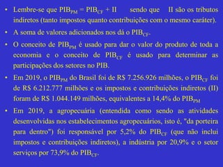 • Lembre-se que PIBPM = PIBCF + II sendo que II são os tributos
indiretos (tanto impostos quanto contribuições com o mesmo caráter).
• A soma de valores adicionados nos dá o PIBCF.
• O conceito de PIBPM é usado para dar o valor do produto de toda a
economia e o conceito de PIBCF é usado para determinar as
participações dos setores no PIB.
• Em 2019, o PIBPM do Brasil foi de R$ 7.256.926 milhões, o PIBCF foi
de R$ 6.212.777 milhões e os impostos e contribuições indiretos (II)
foram de R$ 1.044.149 milhões, equivalentes a 14,4% do PIBPM
• Em 2019, a agropecuária (entendida como sendo as atividades
desenvolvidas nos estabelecimentos agropecuários, isto é, "da porteira
para dentro") foi responsável por 5,2% do PIBCF (que não inclui
impostos e contribuições indiretos), a indústria por 20,9% e o setor
serviços por 73,9% do PIBCF.
 