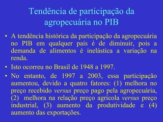 Tendência de participação da
agropecuária no PIB
• A tendência histórica da participação da agropecuária
no PIB em qualquer país é de diminuir, pois a
demanda de alimentos é inelástica a variação na
renda.
• Isto ocorreu no Brasil de 1948 a 1997.
• No entanto, de 1997 a 2003, essa participação
aumentou, devido a quatro fatores: (1) melhora no
preço recebido versus preço pago pela agropecuária,
(2) melhora na relação preço agrícola versus preço
industrial, (3) aumento da produtividade e (4)
aumento das exportações.
 