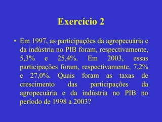 Exercício 2
• Em 1997, as participações da agropecuária e
da indústria no PIB foram, respectivamente,
5,3% e 25,4%. Em 2003, essas
participações foram, respectivamente, 7,2%
e 27,0%. Quais foram as taxas de
crescimento das participações da
agropecuária e da indústria no PIB no
período de 1998 a 2003?
 