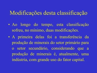 Modificações desta classificação
• Ao longo do tempo, esta classificação
sofreu, no mínimo, duas modificações.
• A primeira delas foi a transferência da
produção de minerais do setor primário para
o setor secundário, considerando que a
produção de minerais é, atualmente, uma
indústria, com grande uso do fator capital.
 