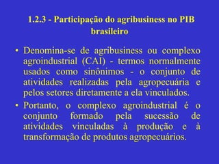 1.2.3 - Participação do agribusiness no PIB
brasileiro
• Denomina-se de agribusiness ou complexo
agroindustrial (CAI) - termos normalmente
usados como sinônimos - o conjunto de
atividades realizadas pela agropecuária e
pelos setores diretamente a ela vinculados.
• Portanto, o complexo agroindustrial é o
conjunto formado pela sucessão de
atividades vinculadas à produção e à
transformação de produtos agropecuários.
 