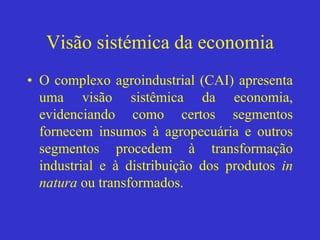 Visão sistémica da economia
• O complexo agroindustrial (CAI) apresenta
uma visão sistêmica da economia,
evidenciando como certos segmentos
fornecem insumos à agropecuária e outros
segmentos procedem à transformação
industrial e à distribuição dos produtos in
natura ou transformados.
 