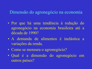 Dimensão do agronegócio na economia
• Por que há uma tendência à redução do
agronegócio na economia brasileira até a
década de 1990?
• A demanda de alimentos é inelástica a
variações da renda.
• Como se mensura o agronegócio?
• Qual é a dimensão do agronegócio em
outros países?
 