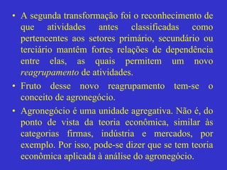 • A segunda transformação foi o reconhecimento de
que atividades antes classificadas como
pertencentes aos setores primário, secundário ou
terciário mantêm fortes relações de dependência
entre elas, as quais permitem um novo
reagrupamento de atividades.
• Fruto desse novo reagrupamento tem-se o
conceito de agronegócio.
• Agronegócio é uma unidade agregativa. Não é, do
ponto de vista da teoria econômica, similar às
categorias firmas, indústria e mercados, por
exemplo. Por isso, pode-se dizer que se tem teoria
econômica aplicada à análise do agronegócio.
 