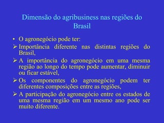 Dimensão do agribusiness nas regiões do
Brasil
• O agronegócio pode ter:
 Importância diferente nas distintas regiões do
Brasil,
 A importância do agronegócio em uma mesma
região ao longo do tempo pode aumentar, diminuir
ou ficar estável,
 Os componentes do agronegócio podem ter
diferentes composições entre as regiões,
 A participação do agronegócio entre os estados de
uma mesma região em um mesmo ano pode ser
muito diferente.
 