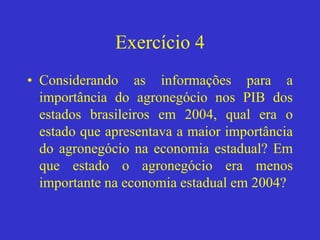Exercício 4
• Considerando as informações para a
importância do agronegócio nos PIB dos
estados brasileiros em 2004, qual era o
estado que apresentava a maior importância
do agronegócio na economia estadual? Em
que estado o agronegócio era menos
importante na economia estadual em 2004?
 