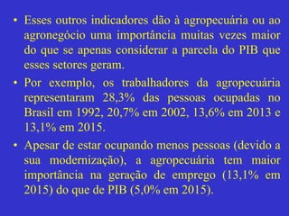 • Esses outros indicadores dão à agropecuária ou ao
agronegócio uma importância muitas vezes maior
do que se apenas considerar a parcela do PIB que
esses setores geram.
• Por exemplo, os trabalhadores da agropecuária
representaram 28,3% das pessoas ocupadas no
Brasil em 1992, 20,7% em 2002, 13,6% em 2013 e
13,1% em 2015.
• Apesar de estar ocupando menos pessoas (devido a
sua modernização), a agropecuária tem maior
importância na geração de emprego (13,1% em
2015) do que de PIB (5,0% em 2015).
 