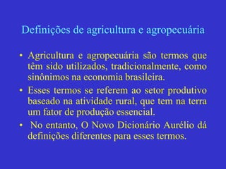 Definições de agricultura e agropecuária
• Agricultura e agropecuária são termos que
têm sido utilizados, tradicionalmente, como
sinônimos na economia brasileira.
• Esses termos se referem ao setor produtivo
baseado na atividade rural, que tem na terra
um fator de produção essencial.
• No entanto, O Novo Dicionário Aurélio dá
definições diferentes para esses termos.
 