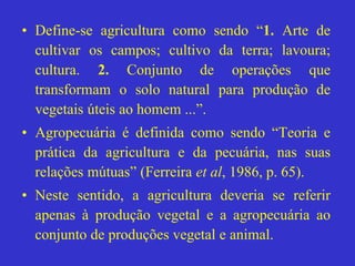 • Define-se agricultura como sendo “1. Arte de
cultivar os campos; cultivo da terra; lavoura;
cultura. 2. Conjunto de operações que
transformam o solo natural para produção de
vegetais úteis ao homem ...”.
• Agropecuária é definida como sendo “Teoria e
prática da agricultura e da pecuária, nas suas
relações mútuas” (Ferreira et al, 1986, p. 65).
• Neste sentido, a agricultura deveria se referir
apenas à produção vegetal e a agropecuária ao
conjunto de produções vegetal e animal.
 