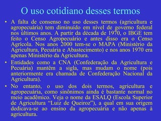 O uso cotidiano desses termos
• A falta de consenso no uso desses termos (agricultura e
agropecuária) tem diminuído em nível de governo federal
nos últimos anos. A partir da década de 1970, o IBGE tem
feito o Censo Agropecuário e antes disso era o Censo
Agrícola. Nos anos 2000 tem-se o MAPA (Ministério da
Agricultura, Pecuária e Abastecimento) e nos anos 1970 era
apenas Ministério da Agricultura.
• Entidades como a CNA (Confederação da Agricultura e
Pecuária) mantêm a sigla, mas mudam o nome (pois
anteriormente era chamada de Confederação Nacional da
Agricultura).
• No entanto, o uso dos dois termos, agricultura e
agropecuária, como sinônimos ainda é bastante normal no
meio acadêmico. Veja o nome da ESALQ (Escola Superior
de Agricultura “Luiz de Queiroz”), a qual em sua origem
dedicava-se ao ensino da agropecuária e não apenas à
agricultura.
 