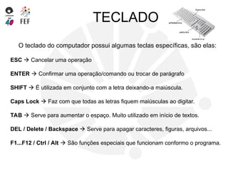 TECLADO
O teclado do computador possui algumas teclas específicas, são elas:
ESC  Cancelar uma operação
ENTER  Confirmar uma operação/comando ou trocar de parágrafo
SHIFT  É utilizada em conjunto com a letra deixando-a maiúscula.
Caps Lock  Faz com que todas as letras fiquem maiúsculas ao digitar.
TAB  Serve para aumentar o espaço. Muito utilizado em início de textos.
DEL / Delete / Backspace  Serve para apagar caracteres, figuras, arquivos...
F1...F12 / Ctrl / Alt  São funções especiais que funcionam conformo o programa.
 
