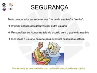 SEGURANÇA
Todo computador em rede requer “nome de usuário” e “senha”.
 Impedir acesso aos arquivos por outro usuário
 Personalizar os ícones na tela de acordo com o gosto do usuário
 Identificar o usuário na rede para eventual pesquisa/auditoria
Semelhante ao controle feito com cartão de banco/cartão de crédito
 
