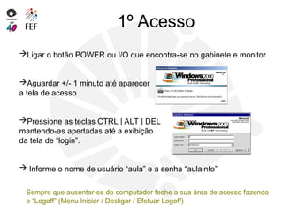1º Acesso
Ligar o botão POWER ou I/O que encontra-se no gabinete e monitor
Aguardar +/- 1 minuto até aparecer
a tela de acesso
Pressione as teclas CTRL | ALT | DEL
mantendo-as apertadas até a exibição
da tela de “login”.
 Informe o nome de usuário “aula” e a senha “aulainfo”
Sempre que ausentar-se do computador feche a sua área de acesso fazendo
o “Logoff” (Menu Iniciar / Desligar / Efetuar Logoff)
 