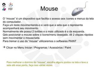 Mouse
O “mouse” é um dispositivo que facilita o acesso aos ícones e menus da tela
do computador.
Faça um teste movimentando-o e verá que a seta que o representa
acompanhará seu movimento.
Normalmente ele possui 2 botões e o mais utilizado é o da esquerda.
Qdo posicionar o mouse sobre o ícone/menu desejado, dê 2 cliques rápidos
sem movimentar o mouse/seta.
Para treinar o uso do “mouse” utilizaremos o softwares PAINT
 Clicar no Menu Iniciar / Programas / Acessórios / Paint
Para melhorar o domínio do “mouse”, escolha alguns pontos na tela e leve a
seta até esse ponto, faça isso várias vezes.
 