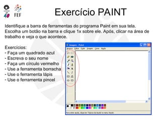 Exercício PAINT
Identifique a barra de ferramentas do programa Paint em sua tela.
Escolha um botão na barra e clique 1x sobre ele. Após, clicar na área de
trabalho e veja o que acontece.
Exercícios:
- Faça um quadrado azul
- Escreva o seu nome
- Faça um círculo vermelho
- Use a ferramenta borracha
- Use o ferramenta lápis
- Use o ferramenta pincel
 