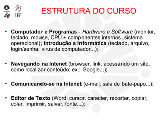 ESTRUTURA DO CURSO
• Computador e Programas - Hardware e Software (monitor,
teclado, mouse, CPU + componentes internos, sistema
operacional); Introdução a Informática (teclado, arquivo,
login/senha, virus de computador...);
• Navegando na Intenet (browser, link, acessando um site,
como localizar conteúdo: ex.: Google...);
• Comunicando-se na Intenet (e-mail, sala de bate-papo...);
• Editor de Texto (Word: cursor, caracter, recortar, copiar,
colar, imprimir, salvar, fonte...);
 