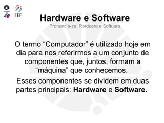 Hardware e Software
Pronuncia-se: Rarduere e Softuere
O termo “Computador” é utilizado hoje em
dia para nos referirmos a um conjunto de
componentes que, juntos, formam a
“máquina” que conhecemos.
Esses componentes se dividem em duas
partes principais: Hardware e Software.
 