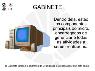GABINETE
Dentro dela, estão
os componentes
principais do micro,
encarregados de
gerenciar e todas
as atividades a
serem realizadas.
O Gabinete também é chamado de CPU devido ao processador que está dentro.
 