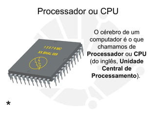 Processador ou CPU
O cérebro de um
computador é o que
chamamos de
Processador ou CPU
(do inglês, Unidade
Central de
Processamento).
*
 