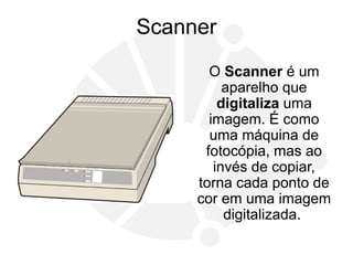 Scanner
O Scanner é um
aparelho que
digitaliza uma
imagem. É como
uma máquina de
fotocópia, mas ao
invés de copiar,
torna cada ponto de
cor em uma imagem
digitalizada.
 