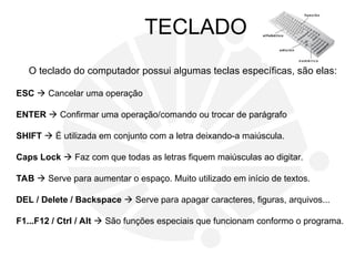 TECLADO
O teclado do computador possui algumas teclas específicas, são elas:
ESC  Cancelar uma operação
ENTER  Confirmar uma operação/comando ou trocar de parágrafo
SHIFT  É utilizada em conjunto com a letra deixando-a maiúscula.
Caps Lock  Faz com que todas as letras fiquem maiúsculas ao digitar.
TAB  Serve para aumentar o espaço. Muito utilizado em início de textos.
DEL / Delete / Backspace  Serve para apagar caracteres, figuras, arquivos...
F1...F12 / Ctrl / Alt  São funções especiais que funcionam conformo o programa.
 