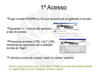 1º Acesso
Ligar o botão POWER ou I/O que encontra-se no gabinete e monitor
Aguardar +/- 1 minuto até aparecer
a tela de acesso
Pressione as teclas CTRL | ALT | DEL
mantendo-as apertadas até a exibição
da tela de “login”.
 Informe o nome de usuário “aula” e a senha “aulainfo”
Sempre que ausentar-se do computador feche a sua área de acesso fazendo
o “Logoff” (Menu Iniciar / Desligar / Efetuar Logoff)
 