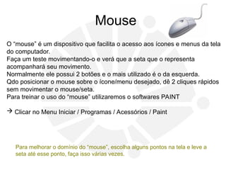 Mouse
O “mouse” é um dispositivo que facilita o acesso aos ícones e menus da tela
do computador.
Faça um teste movimentando-o e verá que a seta que o representa
acompanhará seu movimento.
Normalmente ele possui 2 botões e o mais utilizado é o da esquerda.
Qdo posicionar o mouse sobre o ícone/menu desejado, dê 2 cliques rápidos
sem movimentar o mouse/seta.
Para treinar o uso do “mouse” utilizaremos o softwares PAINT
 Clicar no Menu Iniciar / Programas / Acessórios / Paint
Para melhorar o domínio do “mouse”, escolha alguns pontos na tela e leve a
seta até esse ponto, faça isso várias vezes.
 